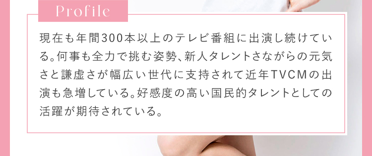 Profile 現在も年間300本以上のテレビ番組に出演し続けている。何事も全力で挑む姿勢。新人タレントさながらの元気さと謙虚さが幅広い世代に支持されて近年TVCMの出演も急増している。高感度の高い、国民的タレントとしての活躍が期待されている。