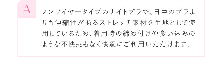 A ノンワイヤータイプのナイトブラで、日中のブラよりも伸縮性があるストレッチ素材を生地として使用しているため、着用時の締め付けや食い込みのような不快感もなく快適にご利用いただけます。