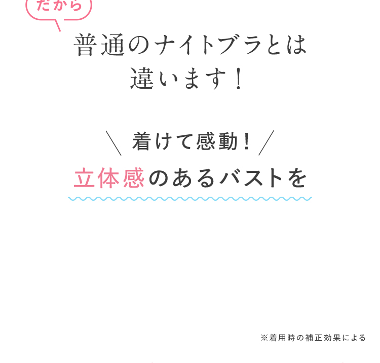 だから 普通のナイトブラとは違います！ 着けて感動！ 立体感のあるバストを ※着用時の補正効果による