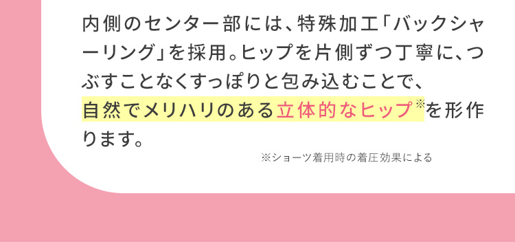 内側のセンター部分には、特殊加工「バックシャーリング」を採用。ヒップを片方ずつ丁寧に、つぶすことなくすっぽりと包み込むことで、自然でメリハリのある立体的なヒップを形作ります。