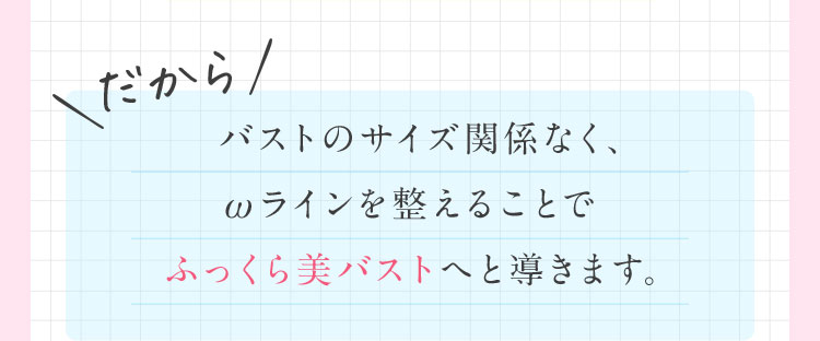 だから！ バストのサイズ関係なく、ωラインを整えることでふっくら美バストへと導きます。