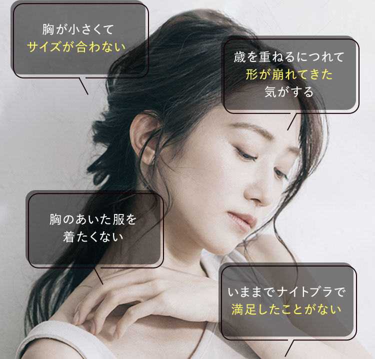 胸が小さくて サイズが合わない。 歳を重ねるにつれて形がれてきた気がする 胸のあいた服を着たくない いままでナイトブラで満足したことがない 