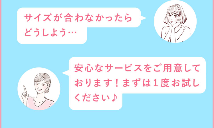 サイズが合わなかったら どうしよう… 安心なサービスをご用意しております！まずは1度お試しください