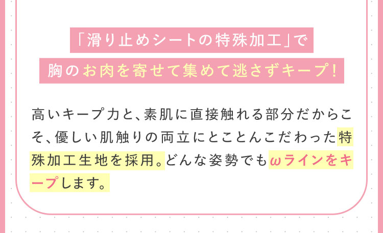 「滑り止めシートの特殊加工」で胸を寄せて集めてさずキープ！ 高いキープ力と、素肌に直接触れる部分だからこそ優しい肌触りの両立にとことんこだわった特殊加工生地を採用。どんな姿勢でもωラインをキープします。
