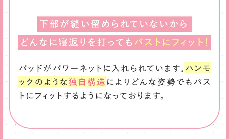下部がい縫い留められていないからどんなに寝返りを打ってもバストにフィット！パッドがパワーネットに入れられています。ハンモックのような独自構造によりどんな姿勢でもバストにフィットするようになっております。